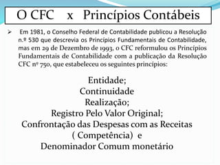 O CFC x Princípios Contábeis
 Em 1981, o Conselho Federal de Contabilidade publicou a Resolução
n.º 530 que descrevia os Princípios Fundamentais de Contabilidade,
mas em 29 de Dezembro de 1993, o CFC reformulou os Princípios
Fundamentais de Contabilidade com a publicação da Resolução
CFC nº 750, que estabeleceu os seguintes princípios:
Entidade;
Continuidade
Realização;
Registro Pelo Valor Original;
Confrontação das Despesas com as Receitas
( Competência) e
Denominador Comum monetário
 