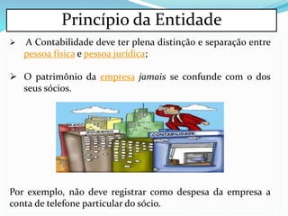 Princípio da Entidade
 A Contabilidade deve ter plena distinção e separação entre
pessoa física e pessoa jurídica;
 O patrimônio da empresa jamais se confunde com o dos
seus sócios.
Por exemplo, não deve registrar como despesa da empresa a
conta de telefone particular do sócio.
 