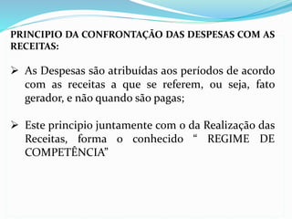 PRINCIPIO DA CONFRONTAÇÃO DAS DESPESAS COM AS
RECEITAS:
 As Despesas são atribuídas aos períodos de acordo
com as receitas a que se referem, ou seja, fato
gerador, e não quando são pagas;
 Este principio juntamente com o da Realização das
Receitas, forma o conhecido “ REGIME DE
COMPETÊNCIA”
 