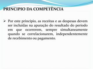 PRINCIPIO DA COMPETÊNCIA
 Por este princípio, as receitas e as despesas devem
ser incluídas na apuração do resultado do período
em que ocorrerem, sempre simultaneamente
quando se correlacionarem, independentemente
de recebimento ou pagamento.
 