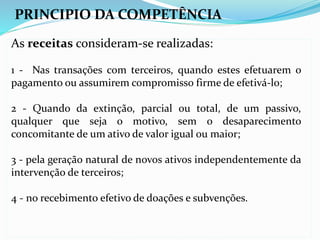 PRINCIPIO DA COMPETÊNCIA
As receitas consideram-se realizadas:
1 - Nas transações com terceiros, quando estes efetuarem o
pagamento ou assumirem compromisso firme de efetivá-lo;
2 - Quando da extinção, parcial ou total, de um passivo,
qualquer que seja o motivo, sem o desaparecimento
concomitante de um ativo de valor igual ou maior;
3 - pela geração natural de novos ativos independentemente da
intervenção de terceiros;
4 - no recebimento efetivo de doações e subvenções.
 