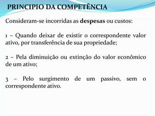 PRINCIPIO DA COMPETÊNCIA
Consideram-se incorridas as despesas ou custos:
1 – Quando deixar de existir o correspondente valor
ativo, por transferência de sua propriedade;
2 – Pela diminuição ou extinção do valor econômico
de um ativo;
3 – Pelo surgimento de um passivo, sem o
correspondente ativo.
 