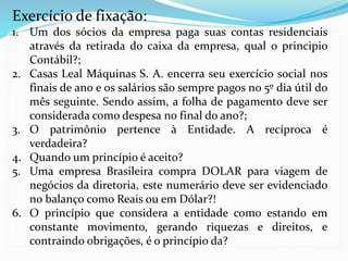 Exercício de fixação:
1. Um dos sócios da empresa paga suas contas residenciais
através da retirada do caixa da empresa, qual o principio
Contábil?;
2. Casas Leal Máquinas S. A. encerra seu exercício social nos
finais de ano e os salários são sempre pagos no 5º dia útil do
mês seguinte. Sendo assim, a folha de pagamento deve ser
considerada como despesa no final do ano?;
3. O patrimônio pertence à Entidade. A recíproca é
verdadeira?
4. Quando um princípio é aceito?
5. Uma empresa Brasileira compra DOLAR para viagem de
negócios da diretoria, este numerário deve ser evidenciado
no balanço como Reais ou em Dólar?!
6. O princípio que considera a entidade como estando em
constante movimento, gerando riquezas e direitos, e
contraindo obrigações, é o princípio da?
 