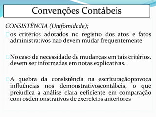 CONSISTÊNCIA (Unifomidade);
os critérios adotados no registro dos atos e fatos
administrativos não devem mudar frequentemente
No caso de necessidade de mudanças em tais critérios,
devem ser informadas em notas explicativas.
A quebra da consistência na escrituraçãoprovoca
influências nos demonstrativoscontábeis, o que
prejudica a análise clara eeficiente em comparação
com osdemonstrativos de exercícios anteriores
Convenções Contábeis
 