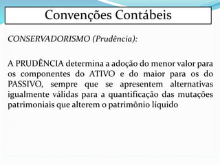 CONSERVADORISMO (Prudência):
A PRUDÊNCIA determina a adoção do menor valor para
os componentes do ATIVO e do maior para os do
PASSIVO, sempre que se apresentem alternativas
igualmente válidas para a quantificação das mutações
patrimoniais que alterem o patrimônio líquido
Convenções Contábeis
 