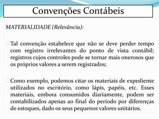 MATERIALIDADE (Relevância):
Tal convenção estabelece que não se deve perder tempo
com registro irrelevantes do ponto de vista contábil;
registros cujos controles pode se tornar mais onerosos que
os próprios valores a serem registrados;
Como exemplo, podemos citar os materiais de expediente
utilizados no escritório, como lápis, papéis, etc. Esses
materiais, embora consumidos diariamente, podem ser
contabilizados apenas ao final do período por diferenças
de estoques, dado os seus pequenos valores unitários.
Convenções Contábeis
 