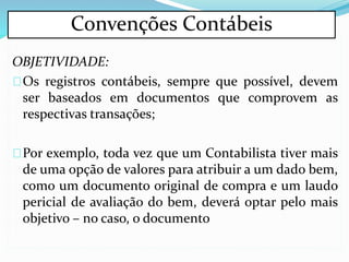 OBJETIVIDADE:
Os registros contábeis, sempre que possível, devem
ser baseados em documentos que comprovem as
respectivas transações;
Por exemplo, toda vez que um Contabilista tiver mais
de uma opção de valores para atribuir a um dado bem,
como um documento original de compra e um laudo
pericial de avaliação do bem, deverá optar pelo mais
objetivo – no caso, o documento
Convenções Contábeis
 