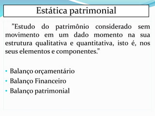 Estática patrimonial
”Estudo do patrimônio considerado sem
movimento em um dado momento na sua
estrutura qualitativa e quantitativa, isto é, nos
seus elementos e componentes.”
• Balanço orçamentário
• Balanço Financeiro
• Balanço patrimonial
 