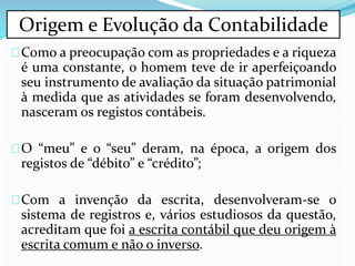 Como a preocupação com as propriedades e a riqueza
é uma constante, o homem teve de ir aperfeiçoando
seu instrumento de avaliação da situação patrimonial
à medida que as atividades se foram desenvolvendo,
nasceram os registos contábeis.
O “meu” e o “seu” deram, na época, a origem dos
registos de “débito” e “crédito”;
Com a invenção da escrita, desenvolveram-se o
sistema de registros e, vários estudiosos da questão,
acreditam que foi a escrita contábil que deu origem à
escrita comum e não o inverso.
Origem e Evolução da Contabilidade
 