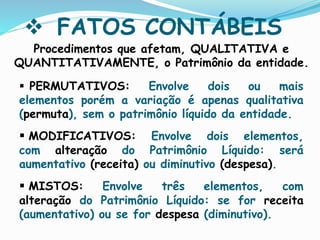  FATOS CONTÁBEIS
 PERMUTATIVOS: Envolve dois ou mais
elementos porém a variação é apenas qualitativa
(permuta), sem o patrimônio líquido da entidade.
 MODIFICATIVOS: Envolve dois elementos,
com alteração do Patrimônio Líquido: será
aumentativo (receita) ou diminutivo (despesa).
 MISTOS: Envolve três elementos, com
alteração do Patrimônio Líquido: se for receita
(aumentativo) ou se for despesa (diminutivo).
Procedimentos que afetam, QUALITATIVA e
QUANTITATIVAMENTE, o Patrimônio da entidade.
 