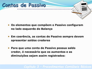 Capítulo 3 – Procedimentos Contábeis Básicos
Contas de Passivo
Os elementos que compõem o Passivo configuram
no lado esquerdo do Balanço
Em coerência, as contas de Passivo sempre devem
apresentar saldos credores
Para que uma conta de Passivo possua saldo
credor, é necessário que os aumentos e as
diminuições sejam assim registrados:
 