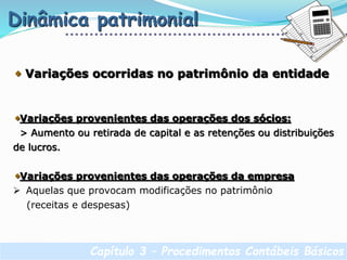 Capítulo 3 – Procedimentos Contábeis Básicos
Dinâmica patrimonial
Variações ocorridas no patrimônio da entidade
Variações provenientes das operações dos sócios:
> Aumento ou retirada de capital e as retenções ou distribuições
de lucros.
Variações provenientes das operações da empresa
 Aquelas que provocam modificações no patrimônio
(receitas e despesas)
 