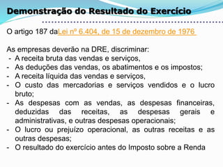 Demonstração do Resultado do Exercício
O artigo 187 daLei nº 6.404, de 15 de dezembro de 1976
As empresas deverão na DRE, discriminar:
- A receita bruta das vendas e serviços,
- As deduções das vendas, os abatimentos e os impostos;
- A receita líquida das vendas e serviços,
- O custo das mercadorias e serviços vendidos e o lucro
bruto;
- As despesas com as vendas, as despesas financeiras,
deduzidas das receitas, as despesas gerais e
administrativas, e outras despesas operacionais;
- O lucro ou prejuízo operacional, as outras receitas e as
outras despesas;
- O resultado do exercício antes do Imposto sobre a Renda
 