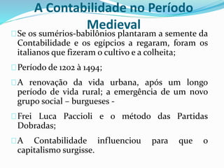 A Contabilidade no Período
Medieval
Se os sumérios-babilônios plantaram a semente da
Contabilidade e os egípcios a regaram, foram os
italianos que fizeram o cultivo e a colheita;
Período de 1202 à 1494;
A renovação da vida urbana, após um longo
período de vida rural; a emergência de um novo
grupo social – burgueses -
Frei Luca Paccioli e o método das Partidas
Dobradas;
A Contabilidade influenciou para que o
capitalismo surgisse.
 