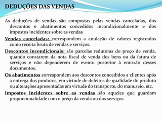 DEDUÇÕES DAS VENDAS
As deduções de vendas são compostas pelas vendas canceladas, dos
descontos e abatimentos concedidos incondicionalmente e dos
impostos incidentes sobre as vendas
Vendas canceladas: correspondem a anulação de valores registrados
como receita bruta de vendas e serviços.
Descontos incondicionais: são parcelas redutoras do preço de venda,
quando constarem da nota fiscal de venda dos bens ou da fatura de
serviços e não dependerem de evento posterior à emissão desses
documentos.
Os abatimentos correspondem aos descontos concedidos a clientes após
a entrega dos produtos, em virtude de defeitos de qualidade do produto
ou alterações apresentadas em virtude do transporte, do manuseio, etc.
Impostos incidentes sobre as vendas são aqueles que guardam
proporcionalidade com o preço da venda ou dos serviços
 