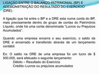 LIGAÇÃO ENTRE O BALANÇO PATRIMONIAL (BP) E
ADEMONSTRAÇÃO DO RESULTADO DO EXERCÍCIO
(DRE).
A ligação que há entre o BP e a DRE esta numa conta do BP,
mais precisamente dentro do grupo de contas do Patrimônio
Líquido, onde há uma conta denominada “Lucros ou Prejuízos
Acumulados”.
Quando uma empresa encerra o seu exercício, o saldo da
DRE é encerrado e transferido através de um lançamento
contábil.
Ex: O saldo na DRE de uma empresa foi um lucro de $
500.000, será efetuado o seguinte lançamento:
Débito – Resultado do Exercício
Crédito–Lucros ou prejuízos acumulados
 