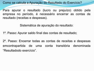 Como se calcula a Apuração do Resultado do Exercício?
Para apurar o resultado (lucro ou prejuízo) obtido pela
empresa no período, é necessário encerrar as contas de
resultado (receitas e despesas).
Sistemática de apuração do resultado:
1º. Passo: Apurar saldo final das contas de resultado;
2º. Passo: Encerrar todas as contas de receitas e despesas
emcontrapartida de uma conta transitória denominada
“Resultadodo exercício”.
 