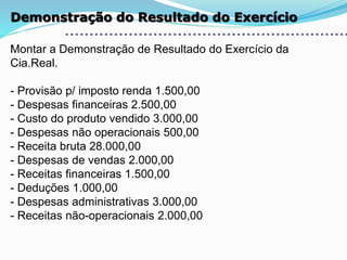 Demonstração do Resultado do Exercício
Montar a Demonstração de Resultado do Exercício da
Cia.Real.
- Provisão p/ imposto renda 1.500,00
- Despesas financeiras 2.500,00
- Custo do produto vendido 3.000,00
- Despesas não operacionais 500,00
- Receita bruta 28.000,00
- Despesas de vendas 2.000,00
- Receitas financeiras 1.500,00
- Deduções 1.000,00
- Despesas administrativas 3.000,00
- Receitas não-operacionais 2.000,00
 