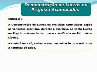 CONCEITO:
A Demonstração de Lucros ou Prejuízos Acumulados expõe
as variações ocorridas, durante o exercício, na conta Lucros
ou Prejuízos Acumulados, que é classificada no Patrimônio
Líquido.
A conta é uma só, variando sua denominação de acordo com
a natureza do saldo.
Demonstração de Lucros ou
Prejuízo Acumulados
 