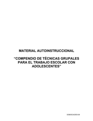 MATERIAL AUTOINSTRUCCIONAL

“COMPENDIO DE TÉCNICAS GRUPALES
  PARA EL TRABAJO ESCOLAR CON
         ADOLESCENTES”




                         DGB/DCA/2003-09
 