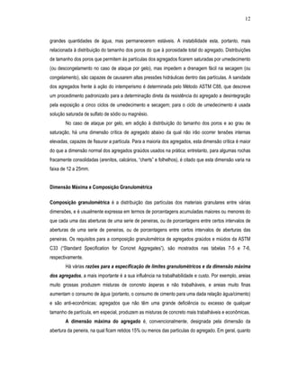 12
grandes quantidades de água, mas permanecerem estáveis. A instabilidade esta, portanto, mais
relacionada à distribuição do tamanho dos poros do que à porosidade total do agregado. Distribuições
de tamanho dos poros que permitem às partículas dos agregados ficarem saturadas por umedecimento
(ou descongelamento no caso de ataque por gelo), mas impedem a drenagem fácil na secagem (ou
congelamento), são capazes de causarem altas pressões hidráulicas dentro das partículas. A sanidade
dos agregados frente à ação do intemperismo é determinada pelo Método ASTM C88, que descreve
um procedimento padronizado para a determinação direta da resistência do agregado a desintegração
pela exposição a cinco ciclos de umedecimento e secagem; para o ciclo de umedecimento é usada
solução saturada de sulfato de sódio ou magnésio.
No caso de ataque por gelo, em adição à distribuição do tamanho dos poros e ao grau de
saturação, há uma dimensão crítica de agregado abaixo da qual não irão ocorrer tensões internas
elevadas, capazes de fissurar a partícula. Para a maioria dos agregados, esta dimensão crítica é maior
do que a dimensão normal dos agregados graúdos usados na prática; entretanto, para algumas rochas
fracamente consolidadas (arenitos, calcários, “cherts” e folhelhos), é citado que esta dimensão varia na
faixa de 12 a 25mm.
Dimensão Máxima e Composição Granulométrica
Composição granulométrica é a distribuição das partículas dos materiais granulares entre várias
dimensões, e é usualmente expressa em termos de porcentagens acumuladas maiores ou menores do
que cada uma das aberturas de uma serie de peneiras, ou de porcentagens entre certos intervalos de
aberturas de uma serie de peneiras, ou de porcentagens entre certos intervalos de aberturas das
peneiras. Os requisitos para a composição granulométrica de agregados graúdos e miúdos da ASTM
C33 (“Standard Specification for Concret Aggregates”), são mostrados nas tabelas 7-5 e 7-6,
respectivamente.
Há várias razões para a especificação de limites granulométricos e da dimensão máxima
dos agregados, a mais importante é a sua influência na trabalhabilidade e custo. Por exemplo, areias
muito grossas produzem misturas de concreto ásperas e não trabalháveis, e areias muito finas
aumentam o consumo de água (portanto, o consumo de cimento para uma dada relação água/cimento)
e são anti-econômicas; agregados que não têm uma grande deficiência ou excesso de qualquer
tamanho de partícula, em especial, produzem as misturas de concreto mais trabalháveis e econômicas.
A dimensão máxima do agregado é, convencionalmente, designada pela dimensão da
abertura da peneira, na qual ficam retidos 15% ou menos das partículas do agregado. Em geral, quanto
 