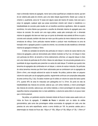 13
maior a dimensão máxima do agregado, menor será a área superficial por unidade de volume, que tem
de ser coberta pela pasta de cimento, para uma dada relação água/cimento. Desde que o preço do
cimento é, usualmente, cerca de 10 vezes (em alguns casos até mesmo 20 vezes), mais caro que o
preço do agregado, qualquer ação que possa economizar cimento sem reduzir a resistência e a
trabalhabilidade do concreto pode resultar em um beneficio econômico significativo. Além do aspecto
econômico, há outros fatores que governam a escolha da dimensão máxima do agregado para uma
mistura de concreto. De acordo com uma regra prática, usada pela construção civil, a dimensão
máxima do agregado não deve ser maior que um quinto da dimensão mais estreita da fôrma na qual o
concreto será colocado; também não deve ser maior que três quartos da menor distancia livre entre as
armaduras de reforço. Como partículas maiores tendem a produzir mais microfissuras na zona de
transição entre o agregado graúdo e a pasta de cimento, nos concretos de alta resistência a dimensão
máxima do agregado é limitada a 19mm.
O efeito da variedade de tamanho das partículas em reduzir o volume de vazios total de uma
mistura de agregados, pode ser demonstrado pelo método mostrado na Fig 3 (a). Um béquer é cheio
com partículas de 25mm, de tamanho e forma relativamente uniformes; um segundo béquer é cheio
com uma mistura de partículas de 25 e 9mm. Abaixo de cada béquer, há uma proveta graduada com a
quantidade de água requerida para preencher os vazios de cada béquer. É evidente que quando dois
tamanhos de agregados são combinados em um béquer, o volume de vazios é reduzido. Se partículas
de vários tamanhos menores que 9mm forem adicionadas para se combinarem com os agregados de
25mm e 9mm, uma redução adicional de vazios irá resultar. Na prática, pode-se obter um pequeno
volume de vazios pelo uso de agregados graúdos, regularmente contínuos com proporções adequadas
de areia contínua (Fig. 3 (b)). Os dados mostram que foi obtido um volume de vazios tão baixo quanto
21%, quando 40% de areia foi misturada com pedregulhos de 9 a 37mm. Do ponto de vista de
trabalhabilidade das misturas de concreto, sabe-se que, com certos materiais, a menor porcentagem
das misturas de concreto, sabe-se que, com certos materiais, a menor porcentagem de vazios (massa
especifica máxima compactada) não é a mais satisfatória; o volume de vazios ótimo é um pouco maior
que o mínimo possível.
Na prática, um parâmetro empírico chamado módulo de finura é muitas vezes usado como um
índice de finura do agregado. O módulo de finura é calculado com os dados da análise
granulométrica, pela soma das porcentagens retidas acumuladas do agregado em cada uma das
peneiras de uma serie especificada, sendo a soma dividida por 100. As peneiras usadas para a
determinação do módulo de finura são: 150µm (nº 100), 300µm (nº 50), 600µm (nº 30), 1,18mm (nº
 