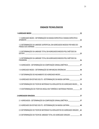21
ENSAIOS TECNOLÓGICOS
1 AGREGADO MIÚDO ________________________________________________________________ 22
1.1 AGREGADO MIÚDO - DETERMINAÇÃO DA MASSA ESPECÍFICA E MASSA ESPECÍFICA
APARENTE._______________________________________________________________ 22
1.2 DETERMINAÇÃO DA UMIDADE SUPERFICIAL EM AGREGADOS MIÚDOS POR MEIO DO
FRASCO DE CHAPMAN. _____________________________________________________ 24
1.3 DETERMINAÇÃO DA UMIDADE TOTAL EM AGREGADOS MIÚDOS PELO MÉTODO DA
ESTUFA. _________________________________________________________________ 25
1.4 DETERMINAÇÃO DA UMIDADE TOTAL EM AGREGADOS MIÚDOS PELO MÉTODO DA
FRIGIDEIRA. ______________________________________________________________ 26
1.5 AGREGADOS - DETERMINAÇÃO DA COMPOSIÇÃO GRANULOMÉTRICA______________ 27
1.6 AGREGADO MIÚDO - DETERMINAÇÃO DE IMPUREZAS ORGÂNICAS ________________ 30
1.7 DETERMINAÇÃO DO INCHAMENTO DO AGREGADO MIÚDO _______________________ 31
1.8 AGREGADO EM ESTADO SOLTO - DETERMINAÇÃO DA MASSA UNITÁRIA ____________ 33
1.9 DETERMINAÇÃO DO TEOR DE MATERIAIS PULVERULENTOS DO AGREGADO MIÚDO__ 34
1.10 DETERMINAÇÃO DO TEOR DE ARGILA EM TORRÕES E MATERIAIS FRIÁVEIS ________ 35
2 AGREGADOS GRAÚDOS____________________________________________________________ 37
2.1 AGREGADOS - DETERMINAÇÃO DA COMPOSIÇÃO GRANULOMÉTRICA______________ 37
2.2 AGREGADO EM ESTADO SOLTO - DETERMINAÇÃO DA MASSA UNITÁRIA ____________ 40
2.3 DETERMINAÇÃO DO TEOR DE MATERIAIS PULVERULENTOS DO AGREGADO GRAÚDO _ 41
2.5 DETERMINAÇÃO DO TEOR DE UMIDADE TOTAL DO AGREGADO GRAÚDO ___________ 44
 