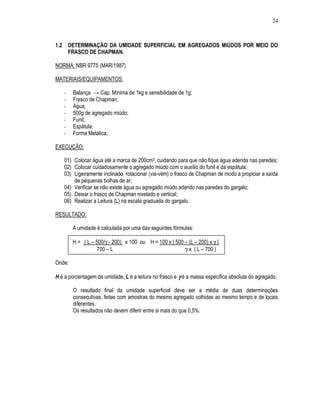24
1.2 DETERMINAÇÃO DA UMIDADE SUPERFICIAL EM AGREGADOS MIÚDOS POR MEIO DO
FRASCO DE CHAPMAN.
NORMA: NBR 9775 (MAR/1987)
MATERIAIS/EQUIPAMENTOS:
- Balança → Cap. Mínima de 1kg e sensibilidade de 1g;
- Frasco de Chapman;
- Água;
- 500g de agregado miúdo;
- Funil;
- Espátula;
- Forma Metálica;
EXECUÇÃO:
01) Colocar água até a marca de 200cm3, cuidando para que não fique água aderida nas paredes;
02) Colocar cuidadosamente o agregado miúdo com o auxílio do funil e da espátula;
03) Ligeiramente inclinado, rotacionar (vai-vém) o frasco de Chapman de modo a propiciar a saída
de pequenas bolhas de ar;
04) Verificar se não existe água ou agregado miúdo aderido nas paredes do gargalo;
05) Deixar o frasco de Chapman nivelado e vertical;
06) Realizar a Leitura (L) na escala graduada do gargalo.
RESULTADO:
A umidade é calculada por uma das seguintes fórmulas:
H = ( L – 500/γ - 200) x 100 ou H = 100 x [ 500 – (L – 200) x γ ]
700 – L γ x ( L – 700 )
Onde:
H é a porcentagem de umidade, L é a leitura no frasco e γγγγ é a massa específica absoluta do agregado.
O resultado final da umidade superficial deve ser a média de duas determinações
consecutivas, feitas com amostras do mesmo agregado colhidas ao mesmo tempo e de locais
diferentes.
Os resultados não devem diferir entre si mais do que 0,5%.
 