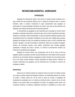 3
RREEVVIISSÃÃOO BBIIBBLLIIOOGGRRÁÁFFIICCAA -- AAGGRREEGGAADDOOSS
INTRODUÇÃO
Agregados são relativamente baratos e não entram em reações químicas complexas com a
água; portanto têm sido usualmente tratados como um material de enchimento inerte no concreto.
Entretanto, devido à crescente compreensão do papel desempenhado pelos agregados na
determinação de muitas propriedades importantes do concreto, este ponto de vista tradicional, dos
agregados como materiais inertes está sendo seriamente questionado.
As características dos agregados que são importantes para a tecnologia do concreto incluem
porosidade, composição granulométrica, absorção de água, forma e textura superficial das partículas,
resistência à compressão, módulo de elasticidade e os tipos de substâncias deletérias presentes. Estas
características derivam da composição mineralógica da rocha matriz (que é afetada pelos processos
geológicos de formação da rocha), das condições de exposição às quais a rocha foi submetida antes
de gerar o agregado, e dos tipos de operação e equipamento usados para a produção do agregado.
Portanto, são brevemente descritos, neste capítulo, fundamentos sobre formação geológica,
classificação e descrição das rochas e minerais, e os fatores do processamento industrial, que
influenciam as características dos agregados.
Agregados de minerais naturais, que compreendem mais de 90 por cento do total dos
agregados usados na produção do concreto, são aqui abordados com maior detalhe. Devido ao grande
potencial de uso, são também descritos os agregados de rejeitos industriais, tais como escória de alto-
forno, cinza volante, concreto reciclado e resíduos selecionados de rejeitos urbanos. Finalmente, as
principais características dos agregados, que são importantes para a tecnologia do concreto, são
analisadas em detalhe.
IMPORTÂNCIA
Sabe-se que os cimentos consistem de compostos químicos que entram em reações químicas
com a água e produzem produtos de hidratação complexos, com propriedades adesivas. Ao contrário
do cimento, e embora ocupem 60 a 80 por cento do volume do concreto, os agregados são
freqüentemente considerados como um material de enchimento inerte e, portanto, não se dá muita
atenção ao seu possível efeito nas propriedades do concreto. Os agregados podem exercer uma
considerável influência na resistência, estabilidade dimensional e durabilidade do concreto. Além
 