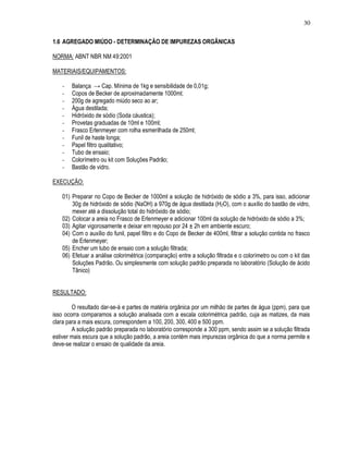 30
1.6 AGREGADO MIÚDO - DETERMINAÇÃO DE IMPUREZAS ORGÂNICAS
NORMA: ABNT NBR NM 49:2001
MATERIAIS/EQUIPAMENTOS:
- Balança → Cap. Mínima de 1kg e sensibilidade de 0,01g;
- Copos de Becker de aproximadamente 1000ml;
- 200g de agregado miúdo seco ao ar;
- Água destilada;
- Hidróxido de sódio (Soda cáustica);
- Provetas graduadas de 10ml e 100ml;
- Frasco Erlenmeyer com rolha esmerilhada de 250ml;
- Funil de haste longa;
- Papel filtro qualitativo;
- Tubo de ensaio;
- Colorímetro ou kit com Soluções Padrão;
- Bastão de vidro.
EXECUÇÃO:
01) Preparar no Copo de Becker de 1000ml a solução de hidróxido de sódio a 3%, para isso, adicionar
30g de hidróxido de sódio (NaOH) a 970g de água destilada (H2O), com o auxílio do bastão de vidro,
mexer até a dissolução total do hidróxido de sódio;
02) Colocar a areia no Frasco de Erlenmeyer e adicionar 100ml da solução de hidróxido de sódio a 3%;
03) Agitar vigorosamente e deixar em repouso por 24 ± 2h em ambiente escuro;
04) Com o auxílio do funil, papel filtro e do Copo de Becker de 400ml, filtrar a solução contida no frasco
de Erlenmeyer;
05) Encher um tubo de ensaio com a solução filtrada;
06) Efetuar a análise colorimétrica (comparação) entre a solução filtrada e o colorímetro ou com o kit das
Soluções Padrão. Ou simplesmente com solução padrão preparada no laboratório (Solução de ácido
Tânico)
RESULTADO:
O resultado dar-se-á e partes de matéria orgânica por um milhão de partes de água (ppm), para que
isso ocorra comparamos a solução analisada com a escala colorimétrica padrão, cuja as matizes, da mais
clara para a mais escura, correspondem a 100, 200, 300, 400 e 500 ppm.
A solução padrão preparada no laboratório corresponde a 300 ppm, sendo assim se a solução filtrada
estiver mais escura que a solução padrão, a areia contém mais impurezas orgânica do que a norma permite e
deve-se realizar o ensaio de qualidade da areia.
 