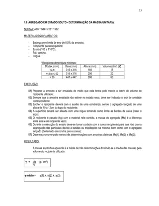 33
1.8 AGREGADO EM ESTADO SOLTO - DETERMINAÇÃO DA MASSA UNITÁRIA
NORMA: ABNT NBR 7251:1982
MATERIAIS/EQUIPAMENTOS:
- Balança com limite de erro de 0,5% da amostra;
- Recipiente paralelepipédico;
- Estufa (105 a 110ºC);
- Pá / concha;
- Régua.
*Recipiente dimensões mínimas:
D.Max. (mm) Base (mm) Altura (mm) Volume (dm3) (V)
≤4,8 316 x 316 150 15
>4,8 e ≤ 50 316 x 316 200 20
> 50 447 x 447 300 60
EXECUÇÃO:
01) Preparar a amostra a ser ensaiada de modo que esta tenha pelo menos o dobro do volume do
recipiente utilizado;
02) Sempre que a amostra ensaiada não estiver no estado seco, deve ser indicado o teor de umidade
correspondente;
03) Encher o recipiente deverá com o auxílio de uma concha/pá, sendo o agregado lançado de uma
altura de 10 a 12cm do topo do recipiente;
04) A superfície deverá ser alisada com uma régua tomando como limite as bordas da caixa (rasar o
topo);
05) O recipiente é pesado (kg) com o material nele contido, a massa do agregado (Ma) é a diferença
entre este e do recipiente vazio;
06) Durante a execução do ensaio deve-se tomar cuidado com a caixa (recipiente) para que não ocorra
segregação das partículas devido a batidas ou trepidações na mesma, bem como com o agregado
lançado (derramado da concha para a caixa);
07) Deve-se promover pelo menos três determinações com amostras distintas Ma(1) Ma(2) e Ma(3);
RESULTADO:
A massa específica aparente é a média de três determinações dividindo-se a média das massas pelo
volume do recipiente utilizado.
γγγγ = Ma (g / cm3)
V
γγγγ médio = γ(1) + γ (2) + γ (3)
3
 