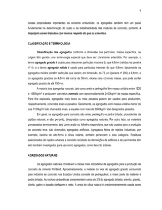 4
destas propriedades importantes do concreto endurecido, os agregados também têm um papel
fundamental na determinação do custo e da trabalhabilidade das misturas de concreto, portanto, é
impróprio serem tratados com menos respeito do que os cimentos.
CLASSIFICAÇÃO E TERMINOLOGIA
Classificação dos agregados conforme a dimensão das partículas, massa específica, ou
origem têm gerado uma terminologia especial que deve ser claramente entendida. Por exemplo, o
termo agregado graúdo é usado para descrever partículas maiores do que 4,8mm (retidas na peneira
nº 4), e o termo agregado miúdo é usado para partículas menores do que 4,8mm; tipicamente os
agregados miúdos contêm partículas que variam, em dimensão, de 75 µm (peneira nº 200) a 4,8mm, e
os agregados graúdos de 4,8mm até cerca de 50mm, exceto para concreto massa, que pode conter
agregado graúdo de até 150mm.
A maioria dos agregados naturais, tais como areia e pedregulho têm massa unitária entre 1520
e 1680kg/m3 e produzem concretos normais com aproximadamente 2400kg/m3 de massa específica.
Para fins especiais, agregados mais leves ou mais pesados podem ser usados para produzirem,
respectivamente, concretos leves e pesados. Geralmente, os agregados com massa unitária menor do
que 1120kg/m3 são chamados leves, e aqueles com mais de 2080kg/m3 são designados pesados.
Em geral, os agregados para concreto são areia, pedregulho e pedra britada, procedentes de
jazidas naturais, e são, portanto, designados como agregados naturais. Por outro lado, os materiais
processados termicamente, tais como argila ou folhelho expandidos, que são usados para a produção
de concreto leve, são chamados agregados artificiais. Agregados feitos de rejeitos industriais, por
exemplo, escória de alto-forno e cinza volante, também pertencem a esta categoria. Resíduos
selecionados de rejeitos urbanos e concreto reciclado de demolições de edifícios e de pavimentos têm
sido também investigados para uso como agregados, como descrito adiante.
AGREGADOS NATURAIS
Os agregados naturais constituem a classe mais importante de agregados para a produção de
concreto de cimento Portland. Aproximadamente, a metade do total do agregado graúdo consumido
pela indústria de concreto nos Estados Unidos consiste de pedregulhos; a maior parte do restante é
pedra britada. As rochas carbonáticas compreendem cerca de 2/3 do agregado britado; arenito, granito,
diorito, gabro e basalto perfazem o resto. A areia de sílica natural é predominantemente usada como
 