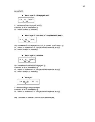 43
RESULTADO:
• Massa específica do agregado seco:
d = m ( g/cm3 )
m - ma
d = massa específica do agregado seco (g)
m = massa ao ar da amostra seca (g)
ma = massa em água da amostra (g)
• Massa específica na condição saturada superfície seca:
ds = ms ( g/cm3 )
ms - ma
ds = massa específica do agregado na condição saturado superfície seca (g)
ms = massa ao ar da amostra na condição saturada superfície seca (g)
ma = massa em água da amostra (g)
• Massa específica aparente:
da = m ( g/cm3 )
ms - ma
da = massa específica aparente do agregado (g)
m = massa ao ar da amostra seca (g)
ms = massa ao ar da amostra na condição saturada superfície seca (g)
ma = massa em água da amostra (g)
• Absorção:
A = ms – m x 100 (%)
m
A = absorção da água em porcentagem
m = massa ao ar da amostra seca (g)
ms = massa ao ar da amostra na condição saturada superfície seca (g)
Obs. O resultado do ensaio é a média de duas determinações.
 