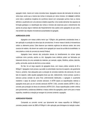5
agregado miúdo, mesmo em muitos concretos leves. Agregados naturais são derivados de rochas de
vários tipos; sendo que a maioria das rochas é composta por vários minerais. Um mineral é definido
como toda a substância inorgânica de ocorrência natural com composição química mais ou menos
definida e usualmente com uma estrutura cristalina específica. Uma revisão elementar dos aspectos de
formação geológica e a classificação das rochas e minerais são essenciais para o entendimento não
apenas do porque alguns materiais são freqüentemente mais usados como agregados do que outros,
mas também das relações microestrutura-propriedades do agregado.
AGREGADOS LEVES
Agregados com massa unitária menor que 1120kg/m3 são geralmente considerados leves, e
tem aplicação na produção de vários tipos de concreto-leve. A menor massa é devida à microestrutura
celular ou altamente porosa. Cabe observar que materiais orgânicos de estrutura celular, tais como
cavacos de madeira, não devem ser usados como agregado por causa da sua falta de durabilidade, no
meio alcalino e úmido do concreto de cimento Portland.
Agregados leves naturais são produzidos através do beneficiamento de rochas ígneas
vulcânicas como pumicita, escória ou tufo. Agregados leves sintéticos podem ser fabricados por
tratamento térmico de uma variedade de materiais, por exemplo, argilas, folhelhos, ardósia, datomita,
perlita, vermiculita, escória de alto-forno e cinza volante.
De fato, há um largo espectro de agregados leves, com massa unitária variando de 80 a
900kg/m3. Agregados muito porosos, que estão na extremidade mais leve do espectro, são geralmente
fracos e, portanto, mais adequados para a produção de concretos isolantes não estruturais. Do outro
lado do espectro, estão aqueles agregados leves que são, relativamente, menos porosos; quando a
estrutura porosa consiste de poros finos uniformemente distribuídos, o agregado é usualmente
resistente e capaz de produzir concreto estrutural. A ASTM separa as especificações relativas a
agregados leves para uso em concreto estrutural (ASTM C 330), concreto isolante (ASTM C 332), e
concreto para produção de blocos de alvenaria (ASTM C331). Essas especificações contêm critérios
para granulometria, substancias deletérias e massa unitária dos agregados, assim como para a massa
especifica, resistência e retração por secagem do concreto contendo o agregado.
AGREGADOS PESADOS
Comparado ao concreto normal, que tipicamente tem massa especifica de 2400kg/m3,
concretos pesados variam de 2880 a 6100kg/m3 e têm aplicação para blindagens de radiação nuclear.
 