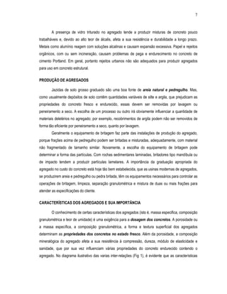 7
A presença de vidro triturado no agregado tende a produzir misturas de concreto pouco
trabalháveis e, devido ao alto teor de álcalis, afeta a sua resistência e durabilidade a longo prazo.
Metais como alumínio reagem com soluções alcalinas e causam expansão excessiva. Papel e rejeitos
orgânicos, com ou sem incineração, causam problemas de pega e endurecimento no concreto de
cimento Portland. Em geral, portanto rejeitos urbanos não são adequados para produzir agregados
para uso em concreto estrutural.
PRODUÇÃO DE AGREGADOS
Jazidas de solo grosso graduado são uma boa fonte de areia natural e pedregulho. Mas,
como usualmente depósitos de solo contêm quantidades variáveis de silte e argila, que prejudicam as
propriedades do concreto fresco e endurecido, essas devem ser removidas por lavagem ou
peneiramento a seco. A escolha de um processo ou outro irá obviamente influenciar a quantidade de
materiais deletérios no agregado; por exemplo, recobrimentos de argila podem não ser removidos de
forma tão eficiente por peneiramento a seco, quanto por lavagem.
Geralmente o equipamento de britagem faz parte das instalações de produção do agregado,
porque frações acima de pedregulho podem ser britadas e misturadas, adequadamente, com material
não fragmentado de tamanho similar. Novamente, a escolha do equipamento de britagem pode
determinar a forma das partículas. Com rochas sedimentares laminadas, britadores tipo mandíbula ou
de impacto tendem a produzir partículas lamelares. A importância da graduação apropriada do
agregado no custo do concreto está hoje tão bem estabelecida, que as usinas modernas de agregados,
se produzirem areia e pedregulho ou pedra britada, têm os equipamentos necessários para controlar as
operações de britagem, limpeza, separação granulométrica e mistura de duas ou mais frações para
atender as especificações do cliente.
CARACTERÍSTICAS DOS AGREGADOS E SUA IMPORTÂNCIA
O conhecimento de certas características dos agregados (isto é, massa especifica, composição
granulométrica e teor de umidade) é uma exigência para a dosagem dos concretos. A porosidade ou
a massa específica, a composição granulométrica, a forma e textura superficial dos agregados
determinam as propriedades dos concretos no estado fresco. Além da porosidade, a composição
mineralógica do agregado afeta a sua resistência à compressão, dureza, módulo de elasticidade e
sanidade, que por sua vez influenciam várias propriedades do concreto endurecido contendo o
agregado. No diagrama ilustrativo das varias inter-relações (Fig 1), é evidente que as características
 