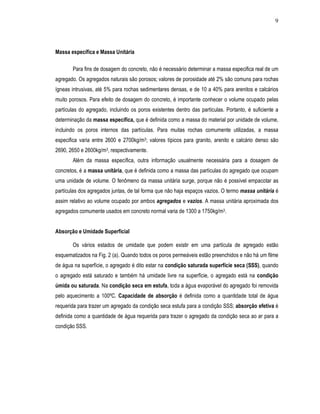 9
Massa específica e Massa Unitária
Para fins de dosagem do concreto, não é necessário determinar a massa especifica real de um
agregado. Os agregados naturais são porosos; valores de porosidade até 2% são comuns para rochas
ígneas intrusivas, até 5% para rochas sedimentares densas, e de 10 a 40% para arenitos e calcários
muito porosos. Para efeito de dosagem do concreto, é importante conhecer o volume ocupado pelas
partículas do agregado, incluindo os poros existentes dentro das partículas. Portanto, é suficiente a
determinação da massa específica, que é definida como a massa do material por unidade de volume,
incluindo os poros internos das partículas. Para muitas rochas comumente utilizadas, a massa
especifica varia entre 2600 e 2700kg/m3; valores típicos para granito, arenito e calcário denso são
2690, 2650 e 2600kg/m3, respectivamente.
Além da massa específica, outra informação usualmente necessária para a dosagem de
concretos, é a massa unitária, que é definida como a massa das partículas do agregado que ocupam
uma unidade de volume. O fenômeno da massa unitária surge, porque não é possível empacotar as
partículas dos agregados juntas, de tal forma que não haja espaços vazios. O termo massa unitária é
assim relativo ao volume ocupado por ambos agregados e vazios. A massa unitária aproximada dos
agregados comumente usados em concreto normal varia de 1300 a 1750kg/m3.
Absorção e Umidade Superficial
Os vários estados de umidade que podem existir em uma partícula de agregado estão
esquematizados na Fig. 2 (a). Quando todos os poros permeáveis estão preenchidos e não há um filme
de água na superfície, o agregado é dito estar na condição saturada superfície seca (SSS), quando
o agregado está saturado e também há umidade livre na superfície, o agregado está na condição
úmida ou saturada. Na condição seca em estufa, toda a água evaporável do agregado foi removida
pelo aquecimento a 100ºC. Capacidade de absorção é definida como a quantidade total de água
requerida para trazer um agregado da condição seca estufa para a condição SSS; absorção efetiva é
definida como a quantidade de água requerida para trazer o agregado da condição seca ao ar para a
condição SSS.
 