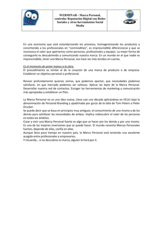 WEBMINAR - Marca Personal,
                        controlar Reputación Digital con Redes
                          Sociales y otras herramientas Social
                                         Media




En una economía que está estandarizando los procesos, homogeneizando los productos y
convirtiendo a los profesionales en “commodities”, es imprescindible diferenciarse y que se
reconozca el valor que aportamos como personas, profesionales y equipos. La mejor forma de
conseguirlo es descubriendo y comunicando nuestra marca. En un mundo en el que nadie es
imprescindible, tener una Marca Personal, nos hace ser más tenidos en cuenta.

Es el momento de poner manos a la obra.
El procedimiento es similar al de la creación de una marca de producto o de empresa.
Establecer un objetivo personal o profesional.

Revisar profundamente quienes somos, que podemos aportar, que necesidades podemos
satisfacer, en que mercado podemos ser valiosos. Aplicar las leyes de la Marca Personal.
Desarrollar nuestra red de contactos. Escoger las herramientas de marketing y comunicación
más apropiadas y establecer un Plan.

La Marca Personal no es una idea nueva. Lleva casi una década aplicándose en EEUU bajo la
denominación de Personal Branding y apadrinada por gurús de la talla de Tom Peters o Peter
Drucker.
Se puede decir que se basa en principios muy antiguos: el conocimiento de uno mismo y de los
demás para satisfacer las necesidades de ambos. Implica redescubrir el valor de las personas
en todos los ámbitos.
Crear y vivir una Marca Personal fuerte es algo que se hacer por los demás y por uno mismo.
Es una de las mejores inversiones que se puede hacer. El mundo necesita Marcas Personales
fuertes, depende de ellas, confía en ellas.
Aunque lleva poco tiempo en nuestro país, la Marca Personal está teniendo una excelente
acogida entre profesionales y empresarios.
Y recuerda… si no descubres tu marca, alguien lo hará por ti.
 