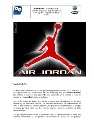 WEBMINAR - Marca Personal,
                       controlar Reputación Digital con Redes
                         Sociales y otras herramientas Social
                                        Media




Reputación Online


La Reputación Corporativa es un concepto amplio y complejo que no afecta solamente a
los departamentos de Comunicación, RRPP o Marketing, sino que comprende todas
las políticas y acciones que desarrolla una compañía en sí misma y cómo se
comporta en su conjunto como organismo.

Así, en la Reputación Corporativa entran a formar parte las políticas de Recursos
Humanos y las relaciones laborales, los resultados financieros, los departamentos de
I+D, la Responsabilidad Social Corporativa, las políticas medioambientales, la imagen
de marca percibida tanto por los públicos internos como los externos, la ética
empresarial, etc.

Así que imaginaos lo difícil que es gestionar o medir la reputación online si somos una
empresa contaminante y no queremos relacionarnos ni online con los públicos
 