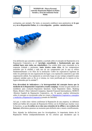 WEBMINAR - Marca Personal,
                       controlar Reputación Digital con Redes
                         Sociales y otras herramientas Social
                                        Media



ecologistas, por ejemplo. Por tanto, es necesario establecer unos parámetros de lo que
es y no es Reputación Online, de su investigación – gestión - monitorización.




Una definición que considero completa y acertada sobre el concepto de Reputación es la
Reputación Corporativa es el “prestigio consolidado y fundamentado que una
entidad logra ante todos sus stakeholders. Ese crédito debe estar cimentado en la
respuesta acabada y pertinente, tanto técnica como ética, de los compromisos
asumidos por la entidad y cada uno de sus componentes por lo que se refiere
fundamentalmente a los fines de la institución. Cubrir las expectativas legítimas de
todos los partícipes de una organización da lugar a esa reputación corporativa que toda
organización anhela. Esa reputación se convierte luego en una ventaja competitiva para
cualquier entidad, pero es fin en sí misma, no viene justificada por la mejora en los
logros obtenidos por la entidad“?.

Esta diversidad de indicadores y la heterogeneidad del concepto hacen que la
medición de la Reputación Corporativa resulte compleja. Existen un gran número de
medidores para evaluarla: Reputation Quotient, Good Reputation Index, Ranking
Danés, Britain’s Most Admired Companies, Spanish Financial Intermediaries, MERCO
-Monitor Español de Reputación Corporativa-, etc. Si queréis ampliar información
sobre el concepto os recomiendo echar un vistazo a Reputación Corporativa: conceptos
y medición y Reputación Corporativa (estudio de Deloitte)

Así que, si todos éstos valores conforman la Reputación de una empresa, no debemos
hablar por hablar del concepto de Reputación Online con la frialdad que muchas veces
lo hacemos, ya que la online no es sino una extensión de la offline y no exclusiva de
Internet; deberíamos pararnos un momento para definirlo más o menos científicamente.

Pero, dejando las definiciones para los investigadores, lo importante dentro de la
Reputación Online (independientemente de los criterios que decidamos que la
 