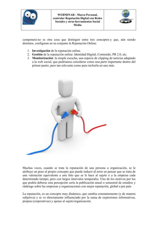 WEBMINAR - Marca Personal,
                       controlar Reputación Digital con Redes
                         Sociales y otras herramientas Social
                                        Media



componen) no es otra cosa que distinguir entre tres conceptos y que, aún siendo
distintos, configuran en su conjunto la Reputación Online.

   1. Investigación de la reputación online.
   2. Gestión de la reputación online: Identidad Digital, Contenido, PR 2.0, etc.
   3. Monitorización: la simple escucha, una especie de clipping de noticias adaptado
      a la web social, que podríamos considerar como una parte importante dentro del
      primer punto, pero tan relevante como para incluirla en uno más.




Muchas veces, cuando se trata la reputación de una persona u organización, se le
atribuye un peso al propio concepto que puede inducir al error en pensar que se trata de
una valoración equivalente a una foto que se le hace al sujeto o a la empresa cada
determinado tiempo, pero con largos intervalos temporales. Uno de los motivos por los
que podría deberse esta percepción sería la publicación anual o semestral de estudios y
ránkings sobre las empresas y organizaciones con mejor reputación, global o por país

La reputación, es un concepto muy dinámico, que cambia constantemente (y de manera
subjetiva) y se ve directamente influenciado por la suma de expresiones informativas,
propias (corporativas) y ajenas al sujeto/organización.
 