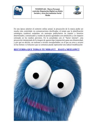 WEBMINAR - Marca Personal,
                       controlar Reputación Digital con Redes
                         Sociales y otras herramientas Social
                                        Media




En una época anterior al contexto online actual, la proyección de la marca podía ser
mucho más controlada via comunicaciones dosificadas, al tempo que la planificación
estratégica (estática) estipulara vía mensajes publicitarios en canales y horarios
determinados, comunicados y ruedas de prensa agendados con antelación y con impacto
estimado en los medios previstos. En la actualidad, con el “factor internet”, esta
proyección interpretada de la imagen de aguien/algo (reputación) gana una dinamicidad,
y por qué no decirlo, un realismo a niveles insospechados; en el que un error o acierto
en las formas o el discurso que se comunica puede representar una radical modificación

RECUERDA QUE TOD@S TE MIRAN!!! HASTA MEELOW!!!
 