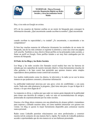 WEBMINAR - Marca Personal,
                        controlar Reputación Digital con Redes
                          Sociales y otras herramientas Social
                                         Media



Hoy, si no estás en Google no existes.

65% de los usuarios de Internet confían en un motor de búsqueda para conseguir la
información deseada: ¿Qué encontrarán cuando escriban tu nombre? ¿Qué encontrarán



cuando escriban tu especialidad y tu ciudad? ¿Te encontrarán, o encontrarán a tus
competidores?

Si bien hay muchas maneras de influenciar éticamente los resultados de un motor de
búsqueda, una de las más comunes es registrar tu dominio y crear una crear una página
web sencilla. También es muy efectivo llenar perfiles en las principales redes sociales, y
llenar un perfil en Google. Estos perfiles tienden a ser muy bien catalogados por los
motores de búsqueda.

El Poder de los Blogs y las Redes Sociales

Los blogs y las redes sociales (los llamados social media) han roto las barreras de
entrada que nos separaban de nuestro mercado objetivo. Estas herramientas (muchas de
ellas gratuitas o de bajo costo) han permitido que quienes éramos antes simples
espectadores ahora podamos tomar control del escenario.

Los medios tradicionales como los diarios, la televisión y la radio ya no son la única
manera en que podemos consumir y diseminar información.

La publicidad tradicional atraviesa por una grave crisis de credibilidad, y con justa
razón. Nada más cabe plantearse la pregunta: ¿Qué tiene más peso: lo que tú digas de tí
mismo, o lo que otros digan de ti?

La respuesta es obvia, y explica por que cada vez menos gente depende de la publicidad
para tomar una decisión de compra y cada vez más en recomendaciones de amigos,
potenciadas de exponencialmente por las redes sociales.

Gracias a los blogs ahora contamos con una plataforma de alcance global e instantáneo
para expresar y difundir nuestras ideas, así como también interactuar con quienes nos
visitan. Un blog es quizás la mejor herramienta disponible para comunicar nuestra
marca personal.

Redes como LinkedIn permiten relacionarnos con otros profesionales y construir
nuestra red de contactos de una manera fácil y rápida. Por medio de LinkedIn podemos
acceder a oportunidades que de otra manera no se nos hubiesen presentado.
 
