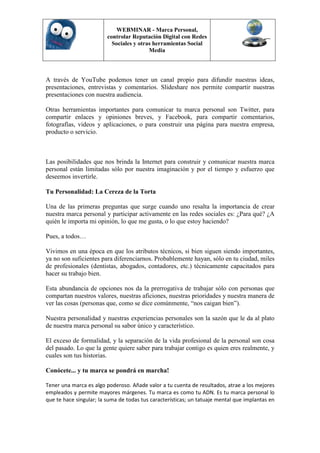 WEBMINAR - Marca Personal,
                         controlar Reputación Digital con Redes
                           Sociales y otras herramientas Social
                                          Media



A través de YouTube podemos tener un canal propio para difundir nuestras ideas,
presentaciones, entrevistas y comentarios. Slideshare nos permite compartir nuestras
presentaciones con nuestra audiencia.

Otras herramientas importantes para comunicar tu marca personal son Twitter, para
compartir enlaces y opiniones breves, y Facebook, para compartir comentarios,
fotografías, videos y aplicaciones, o para construir una página para nuestra empresa,
producto o servicio.



Las posibilidades que nos brinda la Internet para construir y comunicar nuestra marca
personal están limitadas sólo por nuestra imaginación y por el tiempo y esfuerzo que
deseemos invertirle.

Tu Personalidad: La Cereza de la Torta

Una de las primeras preguntas que surge cuando uno resalta la importancia de crear
nuestra marca personal y participar activamente en las redes sociales es: ¿Para qué? ¿A
quién le importa mi opinión, lo que me gusta, o lo que estoy haciendo?

Pues, a todos…

Vivimos en una época en que los atributos técnicos, si bien siguen siendo importantes,
ya no son suficientes para diferenciarnos. Probablemente hayan, sólo en tu ciudad, miles
de profesionales (dentistas, abogados, contadores, etc.) técnicamente capacitados para
hacer su trabajo bien.

Esta abundancia de opciones nos da la prerrogativa de trabajar sólo con personas que
compartan nuestros valores, nuestras aficiones, nuestras prioridades y nuestra manera de
ver las cosas (personas que, como se dice comúnmente, “nos caigan bien”).

Nuestra personalidad y nuestras experiencias personales son la sazón que le da al plato
de nuestra marca personal su sabor único y característico.

El exceso de formalidad, y la separación de la vida profesional de la personal son cosa
del pasado. Lo que la gente quiere saber para trabajar contigo es quien eres realmente, y
cuales son tus historias.

Conócete... y tu marca se pondrá en marcha!

Tener una marca es algo poderoso. Añade valor a tu cuenta de resultados, atrae a los mejores
empleados y permite mayores márgenes. Tu marca es como tu ADN. Es tu marca personal lo
que te hace singular; la suma de todas tus características; un tatuaje mental que implantas en
 