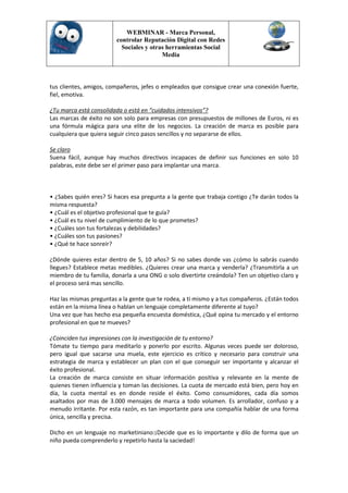 WEBMINAR - Marca Personal,
                         controlar Reputación Digital con Redes
                           Sociales y otras herramientas Social
                                          Media



tus clientes, amigos, compañeros, jefes o empleados que consigue crear una conexión fuerte,
fiel, emotiva.

¿Tu marca está consolidada o está en “cuidados intensivos”?
Las marcas de éxito no son solo para empresas con presupuestos de millones de Euros, ni es
una fórmula mágica para una elite de los negocios. La creación de marca es posible para
cualquiera que quiera seguir cinco pasos sencillos y no separarse de ellos.

Se claro
Suena fácil, aunque hay muchos directivos incapaces de definir sus funciones en solo 10
palabras, este debe ser el primer paso para implantar una marca.



• ¿Sabes quién eres? Si haces esa pregunta a la gente que trabaja contigo ¿Te darán todos la
misma respuesta?
• ¿Cuál es el objetivo profesional que te guía?
• ¿Cuál es tu nivel de cumplimiento de lo que prometes?
• ¿Cuáles son tus fortalezas y debilidades?
• ¿Cuáles son tus pasiones?
• ¿Qué te hace sonreír?

¿Dónde quieres estar dentro de 5, 10 años? Si no sabes donde vas ¿cómo lo sabrás cuando
llegues? Establece metas medibles. ¿Quieres crear una marca y venderla? ¿Transmitirla a un
miembro de tu familia, donarla a una ONG o solo divertirte creándola? Ten un objetivo claro y
el proceso será mas sencillo.

Haz las mismas preguntas a la gente que te rodea, a ti mismo y a tus compañeros. ¿Están todos
están en la misma línea o hablan un lenguaje completamente diferente al tuyo?
Una vez que has hecho esa pequeña encuesta doméstica, ¿Qué opina tu mercado y el entorno
profesional en que te mueves?

¿Coinciden tus impresiones con la investigación de tu entorno?
Tómate tu tiempo para meditarlo y ponerlo por escrito. Algunas veces puede ser doloroso,
pero igual que sacarse una muela, este ejercicio es crítico y necesario para construir una
estrategia de marca y establecer un plan con el que conseguir ser importante y alcanzar el
éxito profesional.
La creación de marca consiste en situar información positiva y relevante en la mente de
quienes tienen influencia y toman las decisiones. La cuota de mercado está bien, pero hoy en
día, la cuota mental es en donde reside el éxito. Como consumidores, cada día somos
asaltados por mas de 3.000 mensajes de marca a todo volumen. Es arrollador, confuso y a
menudo irritante. Por esta razón, es tan importante para una compañía hablar de una forma
única, sencilla y precisa.

Dicho en un lenguaje no marketiniano:¡Decide que es lo importante y dilo de forma que un
niño pueda comprenderlo y repetirlo hasta la saciedad!
 