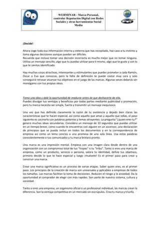 WEBMINAR - Marca Personal,
                          controlar Reputación Digital con Redes
                            Sociales y otras herramientas Social
                                           Media




¡Decide!

Ahora coge toda esa información interna y externa que has recopilado, haz caso a tu instinto y
toma algunas decisiones aunque puedan ser difíciles.
Recuerda que incluso tomar una decisión incorrecta es mucho mejor que no tomar ninguna.
Utiliza un mensaje sencillo, algo que tu puedas utilizar para ti mismo, algo que te guste y con lo
que te sientas identificado

Hay muchas cosas atractivas, interesantes y estimulantes que puedes prometer a cada Ramón,
Oscar o Eva que conozcas, pero la falta de definición te puede costar muy cara y solo
conseguirá retrasar alcanzar tus objetivos en el juego de las marcas. Algunas veces deberás ser
monógamo con tus propias ideas.



Toma una idea y dale la oportunidad de madurar antes de que deshacerte de ella.
Puedes divulgar tus ventajas y beneficios por todas partes mediante publicidad y promoción,
pero tu marca necesita ser simple, fuerte y transmitir un mensaje inequívoco.

Una vez que has definido claramente la razón de tu existencia y dejado bien claras las
características que te hacen especial, así como aquello que amas y aquello que odias, el paso
siguiente es cocinarlo con palabras potentes y lemas atrayentes. La pregunta “¿quien eres tu?”
genera muchas ideas secundarias. Considera un mensaje de 10 segundos que puedas utilizar
en un tiempo breve, como cuando te encuentras con alguien en un ascensor, una declaración
de principios que se pueda incluir en todos los documentos y en la correspondencia de
empresa así como un lema conciso o una promesa de una sola línea. Usa estas palabras
consistentemente e tus comunicados y tu marca brotará pronto.

Una marca es una impresión mental. Empieza con una imagen clara desde dentro de una
organización con un compromiso total de tus “tropas” o tu “tribu”. Tanto si eres una marca de
empresa, como un producto, servicio o persona, valora tu identidad, define tus objetivos,
primero decide lo que te hace especial y luego ¡muévete! Es el primer paso para crear y
construir una marca.

Crear una marca significativa es un proceso de varias etapas. Saber quien eres, es el primer
paso. Los principios de la creación de marca son universales y aplicables a empresas de todos
los tamaños. Las marcas facilitan la toma de decisiones. Reducen el riesgo y la ansiedad. Da la
oportunidad al comprador de elegir con más rapidez. Son parte de nuestro sistema, cultura y
sociedad.

Tanto si eres una empresa, un organismo oficial o un profesional individual, las marcas crean la
diferencia. Son la ventaja competitiva en un mercado sin escrúpulos. Crea tu marca y triunfa.
 
