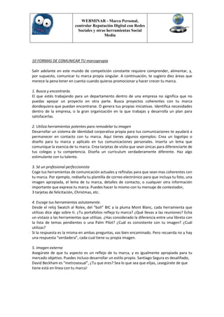 WEBMINAR - Marca Personal,
                         controlar Reputación Digital con Redes
                           Sociales y otras herramientas Social
                                          Media




10 FORMAS DE COMUNICAR TU marcapropia

Salir adelante en este mundo de competición constante requiere comprender, alimentar, y,
por supuesto, comunicar tu marca propia singular. A continuación, te sugiero diez áreas que
merece la pena tener en cuenta cuando quieras promocionar y hacer crecer tu marca.

1. Busca y encontrarás.
El que estés trabajando para un departamento dentro de una empresa no significa que no
puedas apoyar un proyecto en otra parte. Busca proyectos coherentes con tu marca
dondequiera que puedan encontrarse. O genera tus propias iniciativas. Identifica necesidades
dentro de la empresa, o la gran organización en la que trabajas y desarrolla un plan para
satisfacerlas.

2. Utiliza herramientas potentes para remodelar tu imagen
Desarrollar un sistema de identidad corporativa propia para tus comunicaciones te ayudará a
permanecer en contacto con tu marca. Aquí tienes algunos ejemplos: Crea un logotipo o
diseño para tu marca y aplícalo en tus comunicaciones personales. Inserta un lema que
comunique la esencia de tu marca. Crea tarjetas de visita que sean únicas para diferenciarte de
tus colegas y tu competencia. Diseña un curriculum verdaderamente diferente. Haz algo
estimulante con tu talento.

3. Sé un profesional perfeccionista
Coge tus herramientas de comunicación actuales y refínalas para que sean mas coherentes con
tu marca. Por ejemplo, rediseña tu plantilla de correo electrónico para que incluya tu foto, una
imagen apropiada, el lema de tu marca, detalles de contacto, o cualquier otra información
importante que exprese tu marca. Puedes hacer lo mismo con tu mensaje de contestador,
3 tarjetas de felicitación, Christmas, etc.

4. Escoge tus herramientas astutamente.
Desde el reloj Swatch al Rolex, del “boli” BIC a la pluma Mont Blanc, cada herramienta que
utilizas dice algo sobre ti. ¿Tu portafolios refleja tu marca? ¿Qué llevas a las reuniones? Echa
un vistazo a las herramientas que utilizas. ¿Has considerado la diferencia entre una libreta con
la lista de temas pendientes o una Palm Pilot? ¿Cuál es consistente con tu imagen? ¿Cuál
utilizas?
Si la respuesta es la misma en ambas preguntas, vas bien encaminado. Pero recuerda no y hay
una respuesta “verdadera”, cada cual tiene su propia imagen.

5. Imagen externa
Asegúrate de que tu aspecto es un reflejo de tu marca, y es igualmente apropiada para tu
mercado objetivo. Puedes incluso desarrollar un estilo propio. Santiago Segura es desaliñado,
David Beckham es “metrosexual”, ¿Tu que eres? Sea lo que sea que elijas, ¡asegúrate de que
tiene está en línea con tu marca!
 