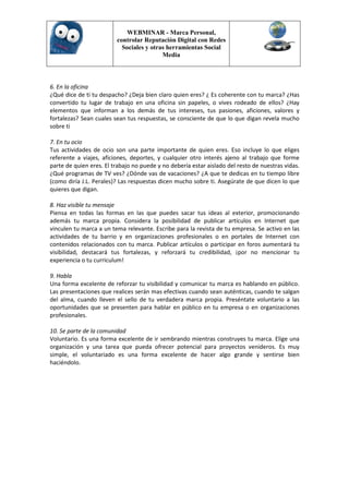 WEBMINAR - Marca Personal,
                         controlar Reputación Digital con Redes
                           Sociales y otras herramientas Social
                                          Media



6. En la oficina
¿Qué dice de ti tu despacho? ¿Deja bien claro quien eres? ¿ Es coherente con tu marca? ¿Has
convertido tu lugar de trabajo en una oficina sin papeles, o vives rodeado de ellos? ¿Hay
elementos que informan a los demás de tus intereses, tus pasiones, aficiones, valores y
fortalezas? Sean cuales sean tus respuestas, se consciente de que lo que digan revela mucho
sobre ti

7. En tu ocio
Tus actividades de ocio son una parte importante de quien eres. Eso incluye lo que eliges
referente a viajes, aficiones, deportes, y cualquier otro interés ajeno al trabajo que forme
parte de quien eres. El trabajo no puede y no debería estar aislado del resto de nuestras vidas.
¿Qué programas de TV ves? ¿Dónde vas de vacaciones? ¿A que te dedicas en tu tiempo libre
(como diría J.L. Perales)? Las respuestas dicen mucho sobre ti. Asegúrate de que dicen lo que
quieres que digan.

8. Haz visible tu mensaje
Piensa en todas las formas en las que puedes sacar tus ideas al exterior, promocionando
además tu marca propia. Considera la posibilidad de publicar artículos en Internet que
vinculen tu marca a un tema relevante. Escribe para la revista de tu empresa. Se activo en las
actividades de tu barrio y en organizaciones profesionales o en portales de Internet con
contenidos relacionados con tu marca. Publicar artículos o participar en foros aumentará tu
visibilidad, destacará tus fortalezas, y reforzará tu credibilidad, ¡por no mencionar tu
experiencia o tu curriculum!

9. Habla
Una forma excelente de reforzar tu visibilidad y comunicar tu marca es hablando en público.
Las presentaciones que realices serán mas efectivas cuando sean auténticas, cuando te salgan
del alma, cuando lleven el sello de tu verdadera marca propia. Preséntate voluntario a las
oportunidades que se presenten para hablar en público en tu empresa o en organizaciones
profesionales.

10. Se parte de la comunidad
Voluntario. Es una forma excelente de ir sembrando mientras construyes tu marca. Elige una
organización y una tarea que pueda ofrecer potencial para proyectos venideros. Es muy
simple, el voluntariado es una forma excelente de hacer algo grande y sentirse bien
haciéndolo.
 