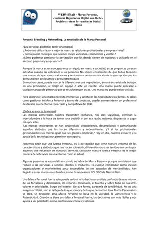 WEBMINAR - Marca Personal,
                         controlar Reputación Digital con Redes
                           Sociales y otras herramientas Social
                                          Media



Personal Branding y Networking. La revolución de la Marca Personal

¿Las personas podemos tener una marca?
¿Podemos utilizarla para mejorar nuestras relaciones profesionales y empresariales?
¿Como puede conseguir que seamos mejor valorados, reconocidos y visibles?
¿Cómo podemos gestionar la percepción que los demás tienen de nosotros y utilizarlo en el
entorno personal y empresarial?

Aunque la marca es un concepto muy arraigado en nuestra sociedad, estas preguntas parecen
extrañas cuando las aplicamos a las personas. No somos conscientes de que todos tenemos
una marca, de que somos valorados y tenidos en cuenta en función de la percepción que los
demás tienen de nosotros y de nuestro trabajo.
En muchos casos, puede marcar la diferencia en una negociación, en una entrevista de trabajo,
en una promoción, al dirigir un equipo o ante un cliente. Una marca puede aplicarse a
cualquier grupo de personas que se relacionan con otras. Una marca no puede existir aislada.

Para sobrevivir, una marca necesita interactuar y satisfacer las necesidades los demás. Si sabes
como gestionar tu Marca Personal y tu red de contactos, puedes convertirte en un profesional
destacado en el entorno conectado y competitivo del SXXI.

¿Sabes ya cual es tu marca?
Las marcas comerciales fuertes transmiten confianza, nos dan seguridad, eliminan la
incertidumbre a la hora de tomar una decisión y por esa razón, estamos dispuestos a pagar
más por ellas.
 Las marcas importantes se han desarrollado descubriendo, desarrollando y comunicando
aquellos atributos que las hacen diferentes y sobresalientes. ¿Y si los profesionales
gestionásemos las marcas igual que las grandes empresas? Hoy en día, nuestro esfuerzo y la
ayuda de la tecnología nos permiten conseguirlo.

Podemos decir que una Marca Personal, es la percepción que tiene nuestro entorno de las
características y atributos que nos hacen sobresalir, diferenciarnos y ser tenidos en cuenta por
aquellos que necesitan de nuestros servicios. Descubrir nuestra Marca Personal es la mejor
manera de sobrevivir en un entorno como el actual.

Algunas personas se escandalizan cuando se habla de Marca Personal porque consideran que
reduce a las personas a simples objetos o productos. Es curioso comprobar como incluso
organizaciones o movimientos poco susceptibles de ser acusados de mercantilistas, han
llegado a crear marcas muy fuertes, como Greenpeace o NOLOGO de Naomi Klein.

Una Marca Personal fuerte solo puede serlo si se ha hecho un análisis profundo de uno mismo,
de las fortalezas y debilidades, los recursos personales, el talento y sobre todo de nuestros
valores y prioridades. Surge del interior. De otra forma, carecería de credibilidad. No es una
imagen artificial, sino el reflejo de lo que somos y de lo que pensamos. Una Marca Personal no
se crea, se descubre. Una Marca Personal se basa en la Claridad, la Consistencia y la
Autenticidad. Cuando se tiene una Marca Personal fuerte, las decisiones son más fáciles y nos
ayuda a ser percibidos como profesionales fiables y valiosos.
 