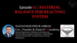 SAJJAD KHUDHUR ABBAS
Ceo , Founder & Head of SHacademy
Chemical Engineering , Al-Muthanna University, Iraq
Oil & Gas Safety and Health Professional – OSHACADEMY
Trainer of Trainers (TOT) - Canadian Center of Human
Development
Episode 61 : MATERIAL
BALANCE FOR REACTING
SYSTEM
 