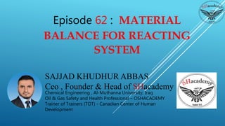 SAJJAD KHUDHUR ABBAS
Ceo , Founder & Head of SHacademy
Chemical Engineering , Al-Muthanna University, Iraq
Oil & Gas Safety and Health Professional – OSHACADEMY
Trainer of Trainers (TOT) - Canadian Center of Human
Development
Episode 62 : MATERIAL
BALANCE FOR REACTING
SYSTEM
 